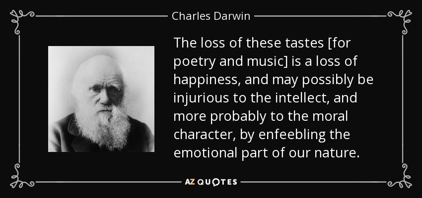 The loss of these tastes [for poetry and music] is a loss of happiness, and may possibly be injurious to the intellect, and more probably to the moral character, by enfeebling the emotional part of our nature. - Charles Darwin