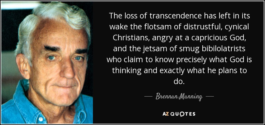 The loss of transcendence has left in its wake the flotsam of distrustful, cynical Christians, angry at a capricious God, and the jetsam of smug bibilolatrists who claim to know precisely what God is thinking and exactly what he plans to do. - Brennan Manning