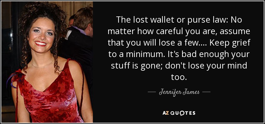 The lost wallet or purse law: No matter how careful you are, assume that you will lose a few. ... Keep grief to a minimum. It's bad enough your stuff is gone; don't lose your mind too. - Jennifer James