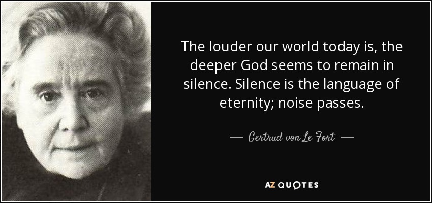 The louder our world today is, the deeper God seems to remain in silence. Silence is the language of eternity; noise passes. - Gertrud von Le Fort