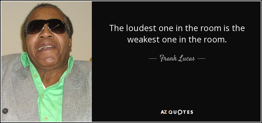 The loudest one in the room is the weakest one in the room. - Frank Lucas