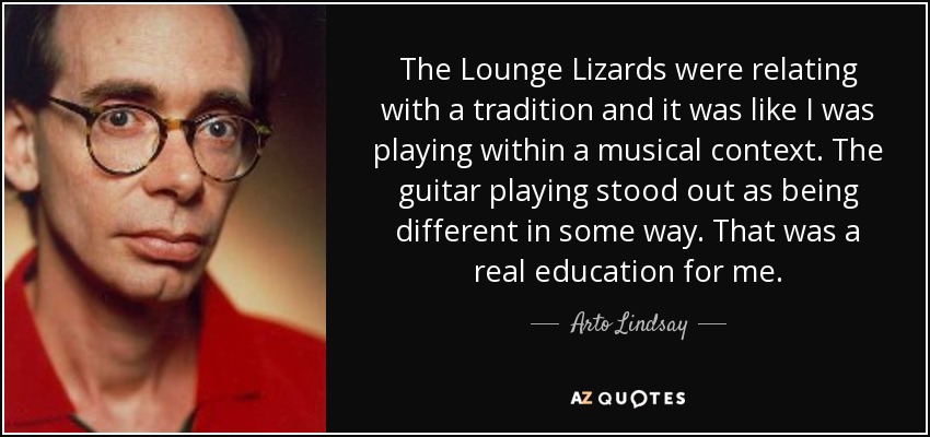 The Lounge Lizards were relating with a tradition and it was like I was playing within a musical context. The guitar playing stood out as being different in some way. That was a real education for me. - Arto Lindsay