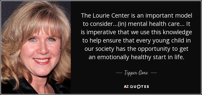The Lourie Center is an important model to consider...(in) mental health care... It is imperative that we use this knowledge to help ensure that every young child in our society has the opportunity to get an emotionally healthy start in life. - Tipper Gore
