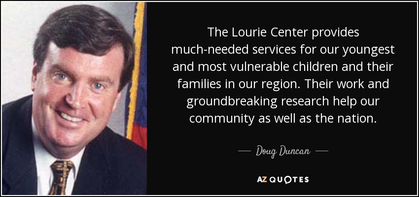 The Lourie Center provides much-needed services for our youngest and most vulnerable children and their families in our region. Their work and groundbreaking research help our community as well as the nation. - Doug Duncan