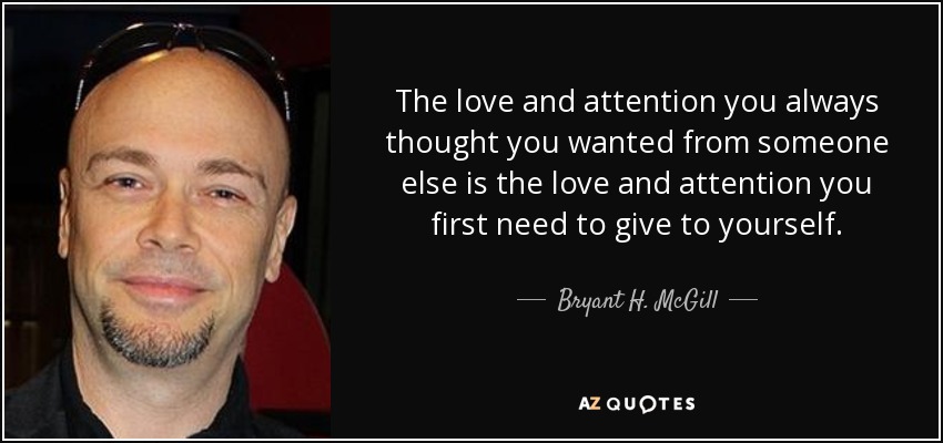 The love and attention you always thought you wanted from someone else is the love and attention you first need to give to yourself. - Bryant H. McGill