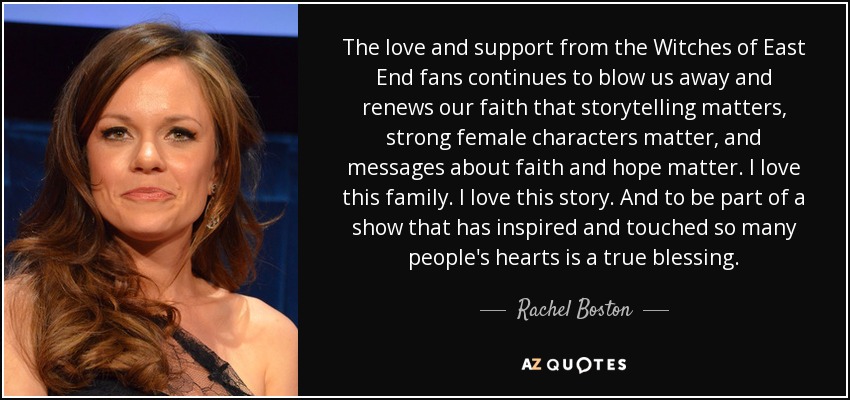The love and support from the Witches of East End fans continues to blow us away and renews our faith that storytelling matters, strong female characters matter, and messages about faith and hope matter. I love this family. I love this story. And to be part of a show that has inspired and touched so many people's hearts is a true blessing. - Rachel Boston