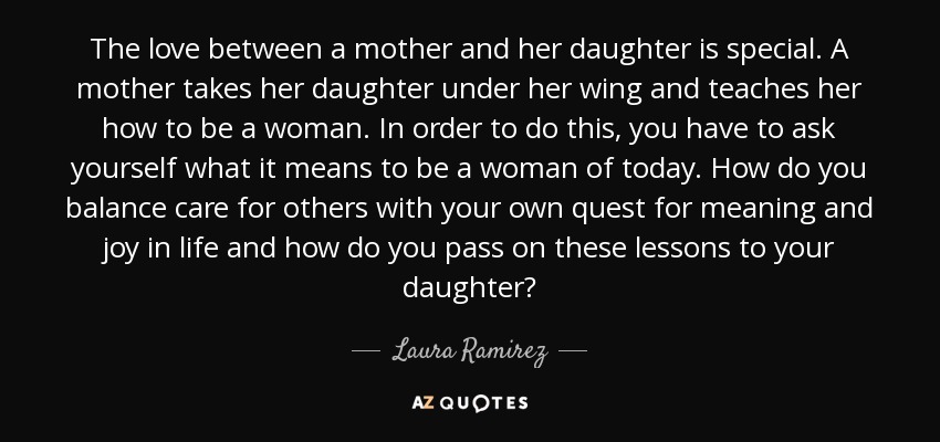 The love between a mother and her daughter is special. A mother takes her daughter under her wing and teaches her how to be a woman. In order to do this, you have to ask yourself what it means to be a woman of today. How do you balance care for others with your own quest for meaning and joy in life and how do you pass on these lessons to your daughter? - Laura Ramirez