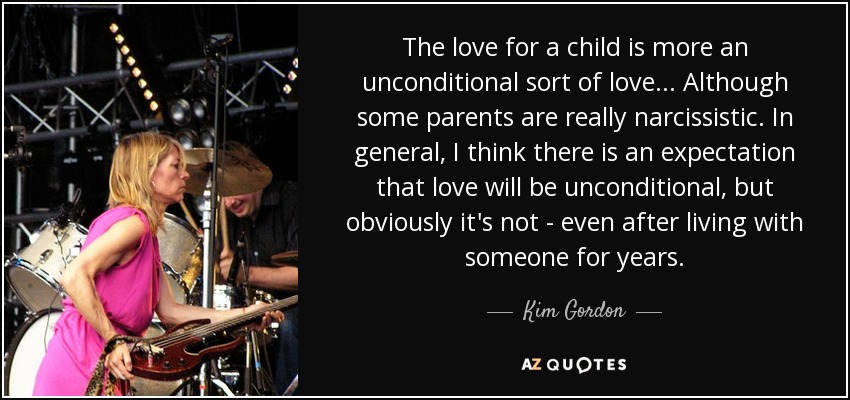 The love for a child is more an unconditional sort of love ... Although some parents are really narcissistic. In general, I think there is an expectation that love will be unconditional, but obviously it's not - even after living with someone for years. - Kim Gordon