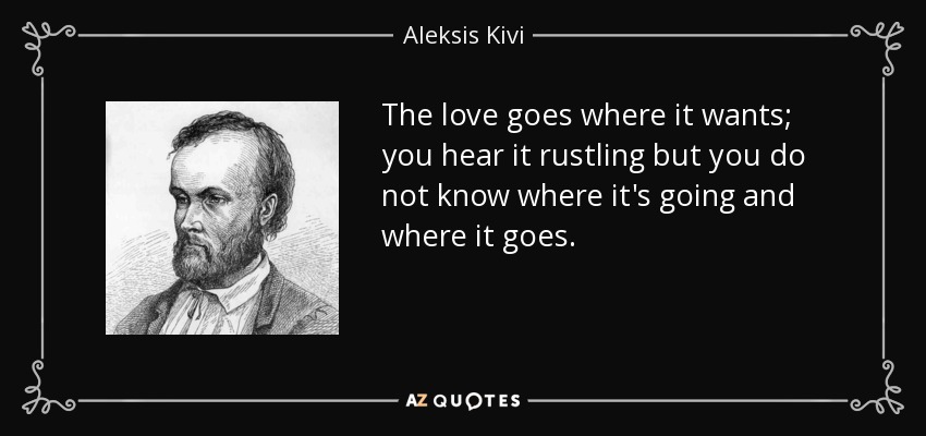 The love goes where it wants; you hear it rustling but you do not know where it's going and where it goes. - Aleksis Kivi
