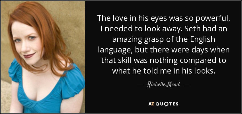 The love in his eyes was so powerful, I needed to look away. Seth had an amazing grasp of the English language, but there were days when that skill was nothing compared to what he told me in his looks. - Richelle Mead