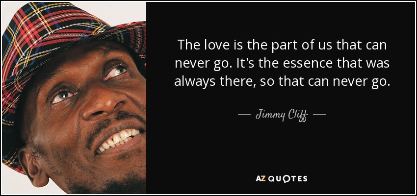 The love is the part of us that can never go. It's the essence that was always there, so that can never go. - Jimmy Cliff