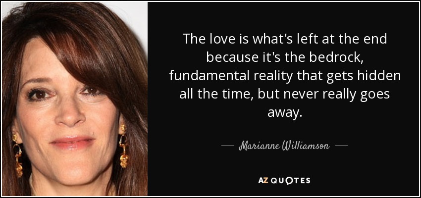 The love is what's left at the end because it's the bedrock, fundamental reality that gets hidden all the time, but never really goes away. - Marianne Williamson