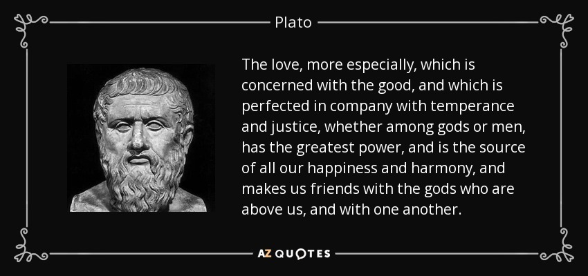 The love, more especially, which is concerned with the good, and which is perfected in company with temperance and justice, whether among gods or men, has the greatest power, and is the source of all our happiness and harmony, and makes us friends with the gods who are above us, and with one another. - Plato