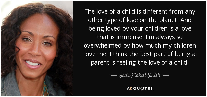 The love of a child is different from any other type of love on the planet. And being loved by your children is a love that is immense. I'm always so overwhelmed by how much my children love me. I think the best part of being a parent is feeling the love of a child. - Jada Pinkett Smith