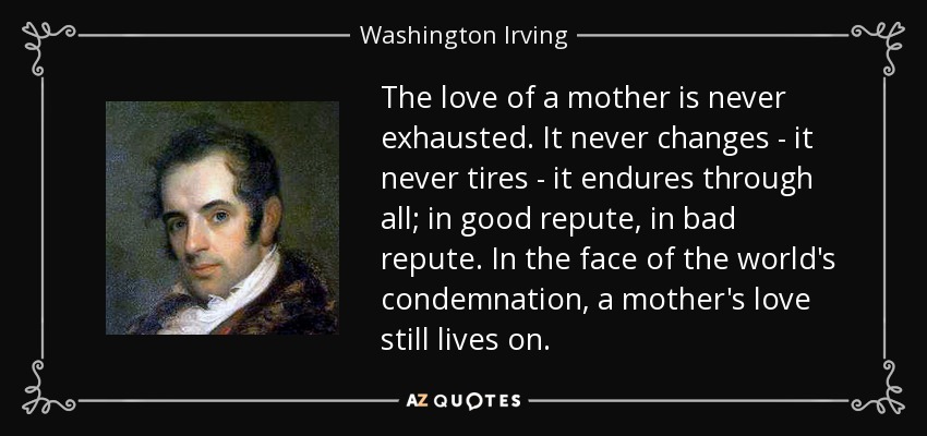 The love of a mother is never exhausted. It never changes - it never tires - it endures through all; in good repute, in bad repute. In the face of the world's condemnation, a mother's love still lives on. - Washington Irving