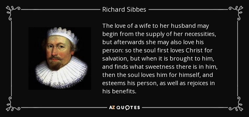 The love of a wife to her husband may begin from the supply of her necessities, but afterwards she may also love his person: so the soul first loves Christ for salvation, but when it is brought to him, and finds what sweetness there is in him, then the soul loves him for himself, and esteems his person, as well as rejoices in his benefits. - Richard Sibbes