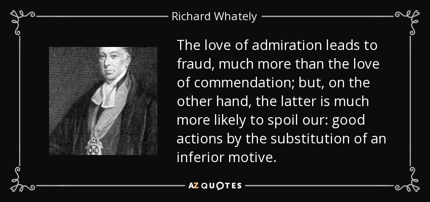 The love of admiration leads to fraud, much more than the love of commendation; but, on the other hand, the latter is much more likely to spoil our: good actions by the substitution of an inferior motive. - Richard Whately