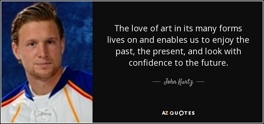 The love of art in its many forms lives on and enables us to enjoy the past, the present, and look with confidence to the future. - John Kurtz