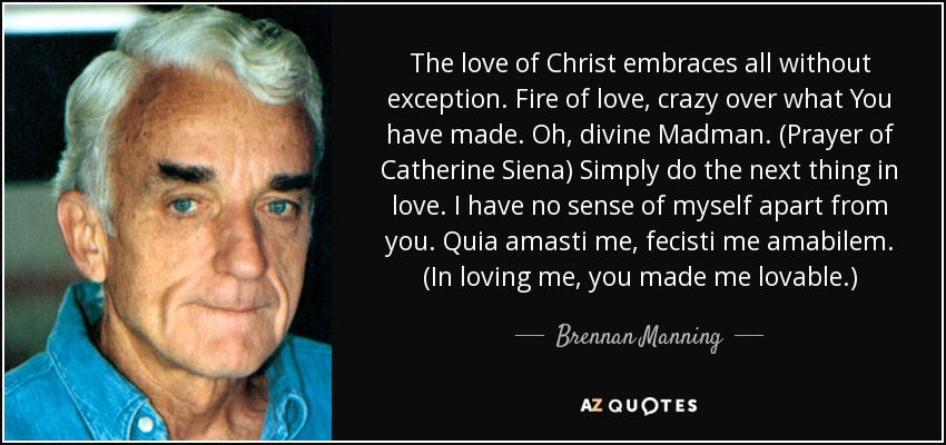 The love of Christ embraces all without exception. Fire of love, crazy over what You have made. Oh, divine Madman. (Prayer of Catherine Siena) Simply do the next thing in love. I have no sense of myself apart from you. Quia amasti me, fecisti me amabilem. (In loving me, you made me lovable.) - Brennan Manning