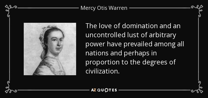 The love of domination and an uncontrolled lust of arbitrary power have prevailed among all nations and perhaps in proportion to the degrees of civilization. - Mercy Otis Warren