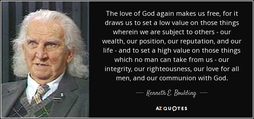 The love of God again makes us free, for it draws us to set a low value on those things wherein we are subject to others - our wealth, our position, our reputation, and our life - and to set a high value on those things which no man can take from us - our integrity, our righteousness, our love for all men, and our communion with God. - Kenneth E. Boulding