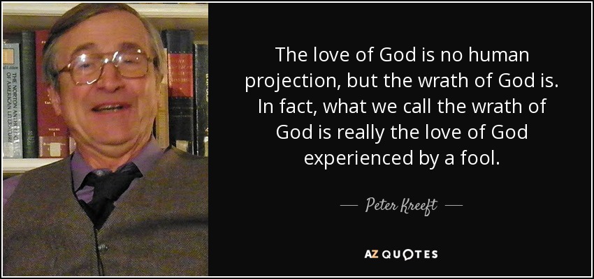 The love of God is no human projection, but the wrath of God is. In fact, what we call the wrath of God is really the love of God experienced by a fool. - Peter Kreeft