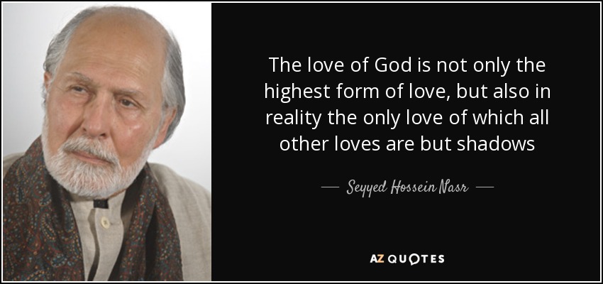 The love of God is not only the highest form of love, but also in reality the only love of which all other loves are but shadows - Seyyed Hossein Nasr
