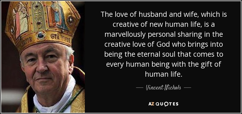 The love of husband and wife, which is creative of new human life, is a marvellously personal sharing in the creative love of God who brings into being the eternal soul that comes to every human being with the gift of human life. - Vincent Nichols