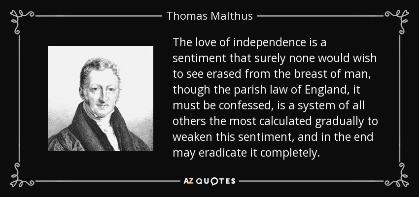 The love of independence is a sentiment that surely none would wish to see erased from the breast of man, though the parish law of England, it must be confessed, is a system of all others the most calculated gradually to weaken this sentiment, and in the end may eradicate it completely. - Thomas Malthus