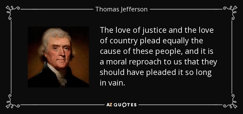 The love of justice and the love of country plead equally the cause of these people, and it is a moral reproach to us that they should have pleaded it so long in vain. - Thomas Jefferson