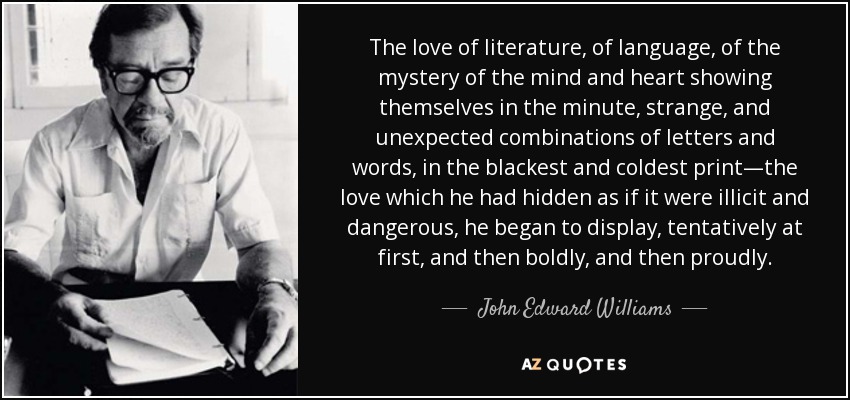 The love of literature, of language, of the mystery of the mind and heart showing themselves in the minute, strange, and unexpected combinations of letters and words, in the blackest and coldest print—the love which he had hidden as if it were illicit and dangerous, he began to display, tentatively at first, and then boldly, and then proudly. - John Edward Williams