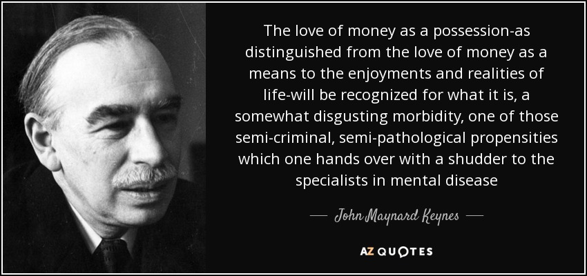 The love of money as a possession-as distinguished from the love of money as a means to the enjoyments and realities of life-will be recognized for what it is, a somewhat disgusting morbidity, one of those semi-criminal, semi-pathological propensities which one hands over with a shudder to the specialists in mental disease - John Maynard Keynes