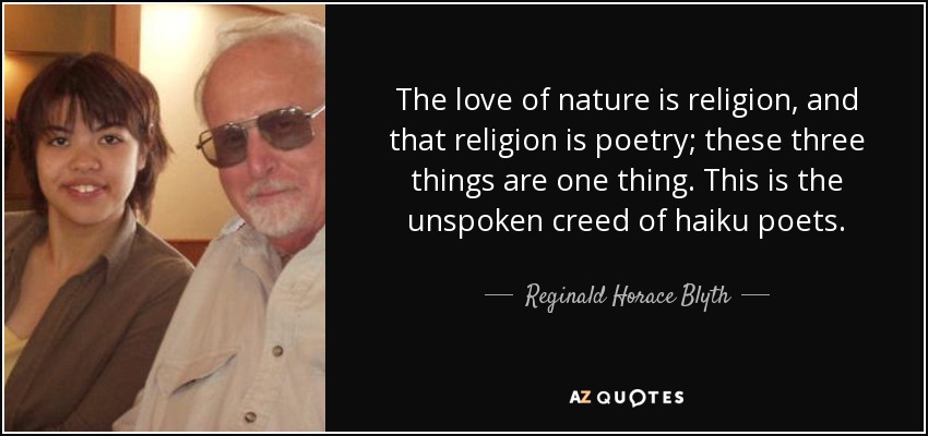 The love of nature is religion, and that religion is poetry; these three things are one thing. This is the unspoken creed of haiku poets. - Reginald Horace Blyth