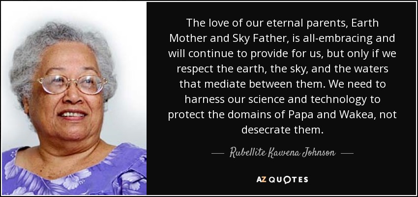 The love of our eternal parents, Earth Mother and Sky Father, is all-embracing and will continue to provide for us, but only if we respect the earth, the sky, and the waters that mediate between them. We need to harness our science and technology to protect the domains of Papa and Wakea, not desecrate them. - Rubellite Kawena Johnson