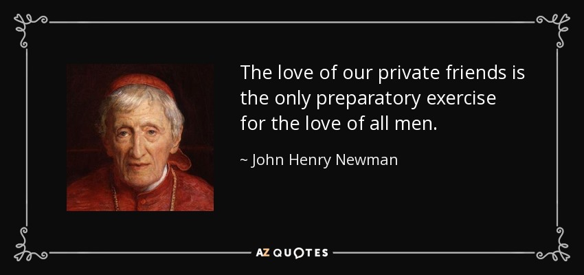 The love of our private friends is the only preparatory exercise for the love of all men. - John Henry Newman