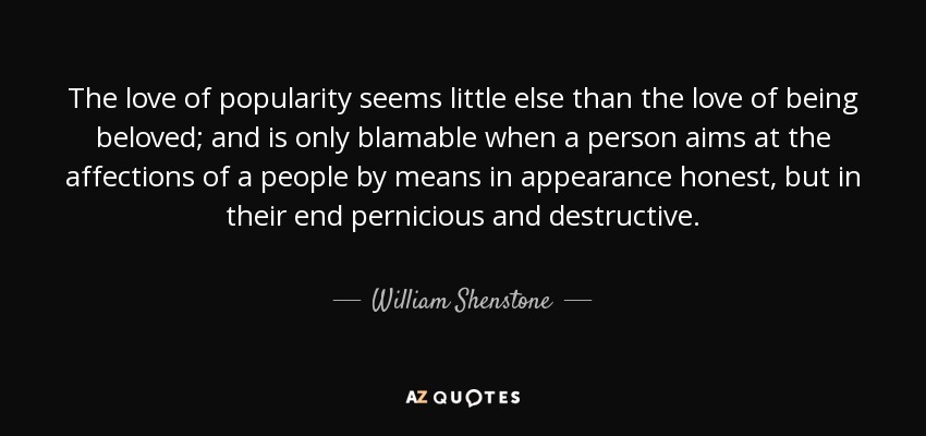The love of popularity seems little else than the love of being beloved; and is only blamable when a person aims at the affections of a people by means in appearance honest, but in their end pernicious and destructive. - William Shenstone