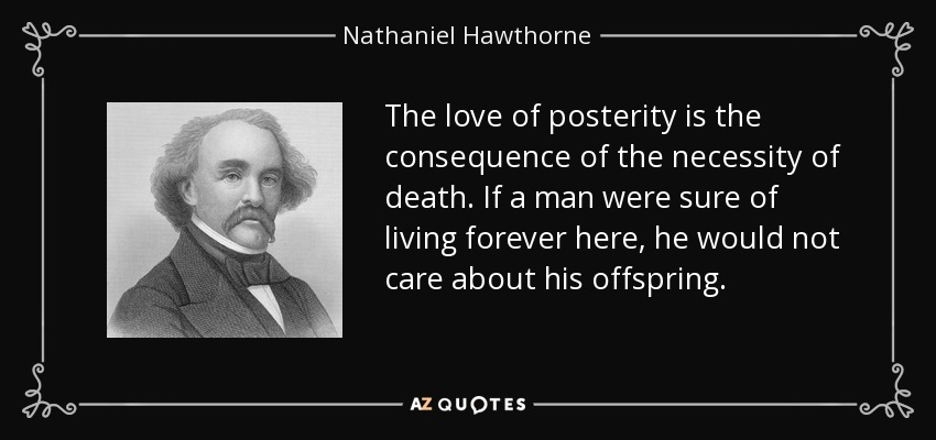 The love of posterity is the consequence of the necessity of death. If a man were sure of living forever here, he would not care about his offspring. - Nathaniel Hawthorne