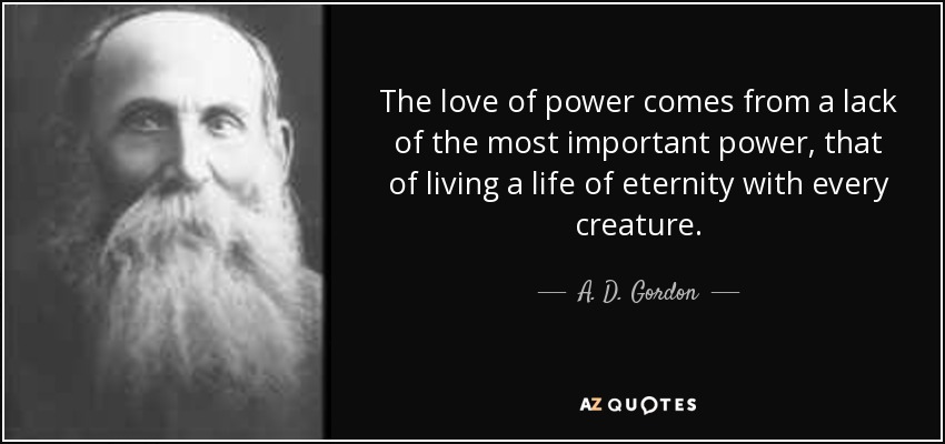 The love of power comes from a lack of the most important power, that of living a life of eternity with every creature. - A. D. Gordon