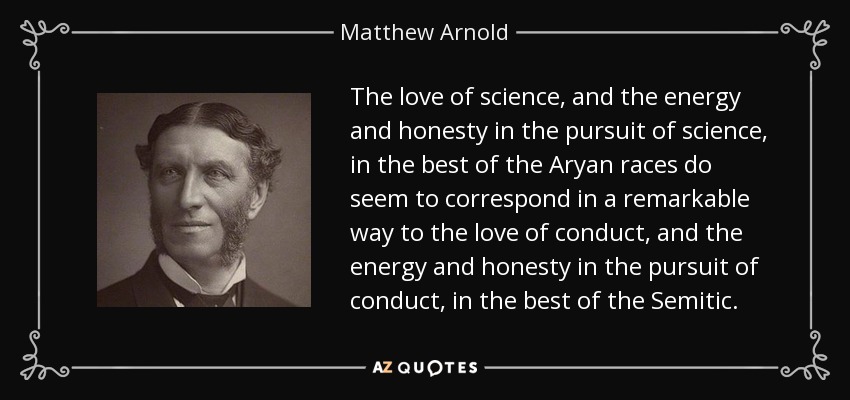 The love of science, and the energy and honesty in the pursuit of science, in the best of the Aryan races do seem to correspond in a remarkable way to the love of conduct, and the energy and honesty in the pursuit of conduct, in the best of the Semitic. - Matthew Arnold