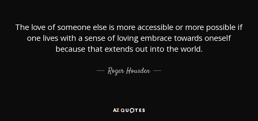 The love of someone else is more accessible or more possible if one lives with a sense of loving embrace towards oneself because that extends out into the world. - Roger Housden