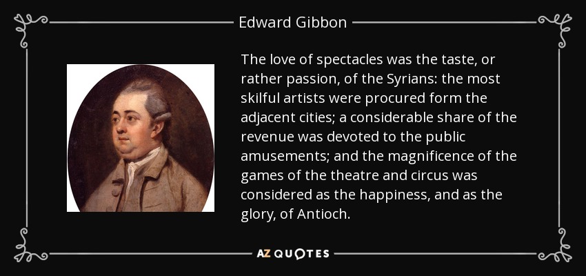 The love of spectacles was the taste, or rather passion, of the Syrians: the most skilful artists were procured form the adjacent cities; a considerable share of the revenue was devoted to the public amusements; and the magnificence of the games of the theatre and circus was considered as the happiness, and as the glory, of Antioch. - Edward Gibbon