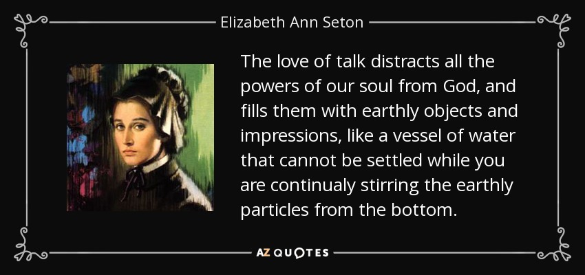 The love of talk distracts all the powers of our soul from God, and fills them with earthly objects and impressions, like a vessel of water that cannot be settled while you are continualy stirring the earthly particles from the bottom. - Elizabeth Ann Seton