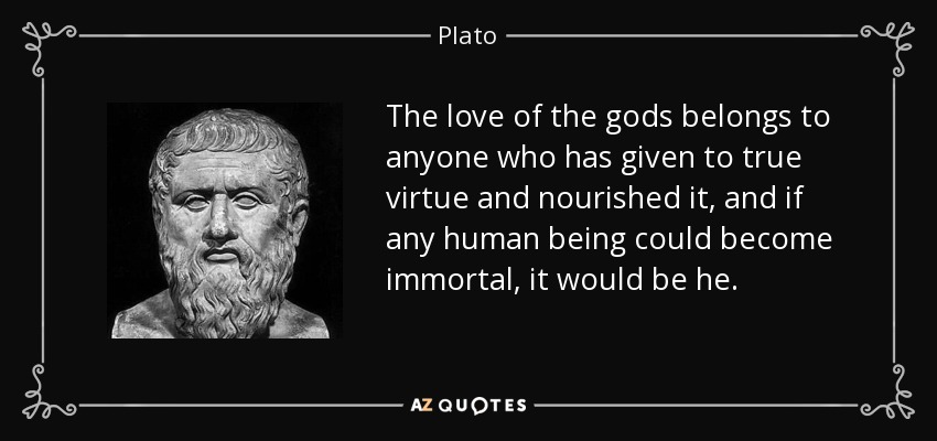The love of the gods belongs to anyone who has given to true virtue and nourished it, and if any human being could become immortal, it would be he. - Plato
