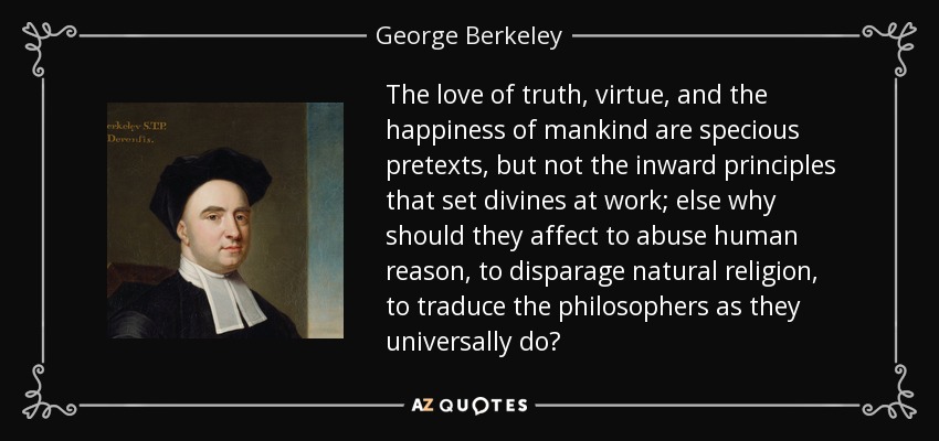 The love of truth, virtue, and the happiness of mankind are specious pretexts, but not the inward principles that set divines at work; else why should they affect to abuse human reason, to disparage natural religion, to traduce the philosophers as they universally do? - George Berkeley