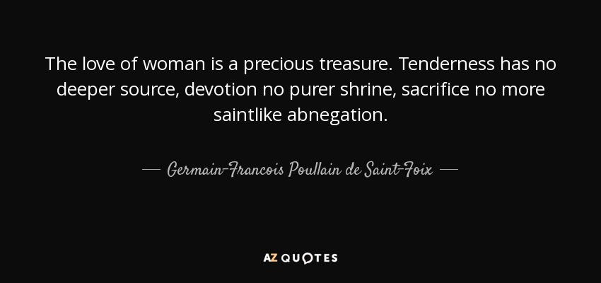 The love of woman is a precious treasure. Tenderness has no deeper source, devotion no purer shrine, sacrifice no more saintlike abnegation. - Germain-Francois Poullain de Saint-Foix