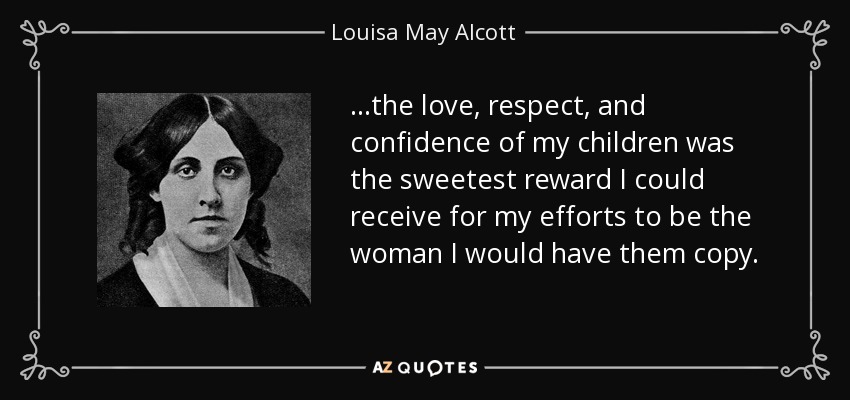 ...the love, respect, and confidence of my children was the sweetest reward I could receive for my efforts to be the woman I would have them copy. - Louisa May Alcott