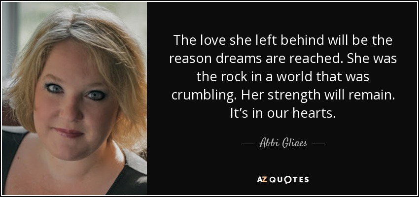 The love she left behind will be the reason dreams are reached. She was the rock in a world that was crumbling. Her strength will remain. It’s in our hearts. - Abbi Glines