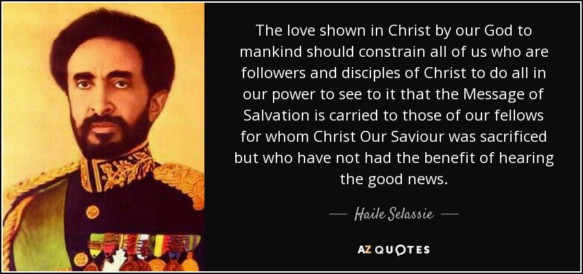 The love shown in Christ by our God to mankind should constrain all of us who are followers and disciples of Christ to do all in our power to see to it that the Message of Salvation is carried to those of our fellows for whom Christ Our Saviour was sacrificed but who have not had the benefit of hearing the good news. - Haile Selassie