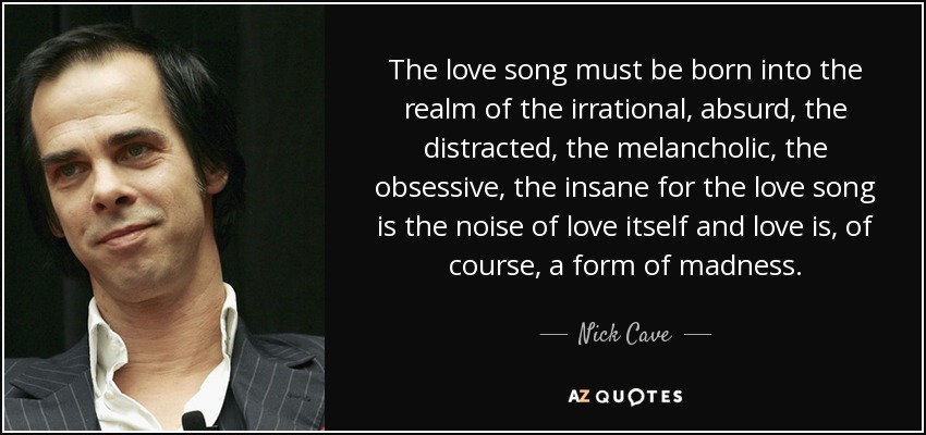 The love song must be born into the realm of the irrational, absurd, the distracted, the melancholic, the obsessive, the insane for the love song is the noise of love itself and love is, of course, a form of madness. - Nick Cave