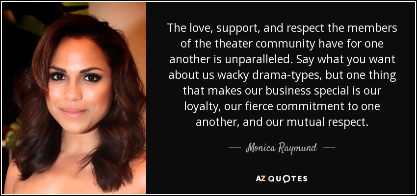 The love, support, and respect the members of the theater community have for one another is unparalleled. Say what you want about us wacky drama-types, but one thing that makes our business special is our loyalty, our fierce commitment to one another, and our mutual respect. - Monica Raymund